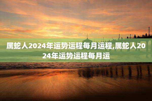 属蛇人2024年运势运程每月运程,属蛇人2024年运势运程每月运