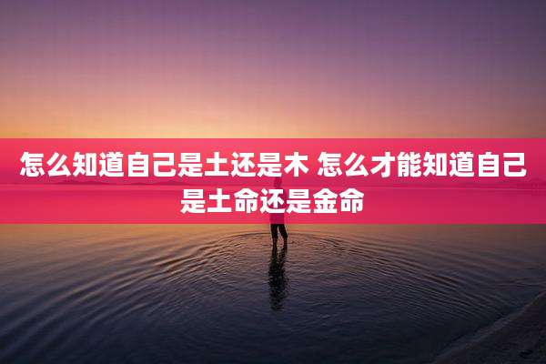 怎么知道自己是土还是木 怎么才能知道自己是土命还是金命