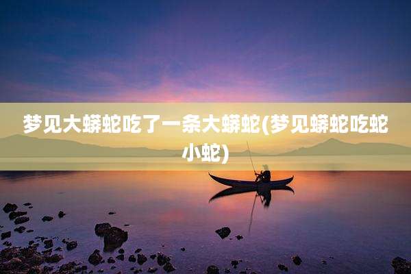 梦见大蟒蛇吃了一条大蟒蛇(梦见蟒蛇吃蛇小蛇)