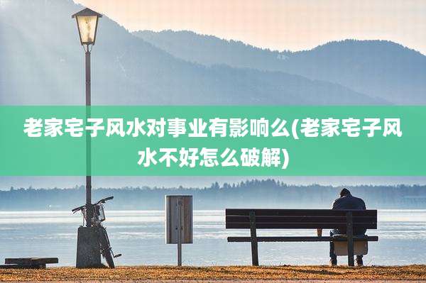 老家宅子风水对事业有影响么(老家宅子风水不好怎么破解)