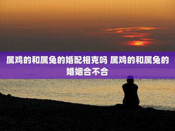 属鸡的和属兔的婚配相克吗 属鸡的和属兔的婚姻合不合
