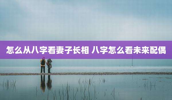 怎么从八字看妻子长相 八字怎么看未来配偶