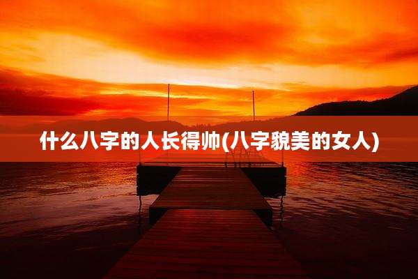 什么八字的人长得帅(八字貌美的女人)