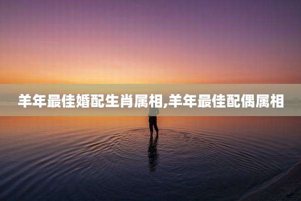 羊年最佳婚配生肖属相,羊年最佳配偶属相