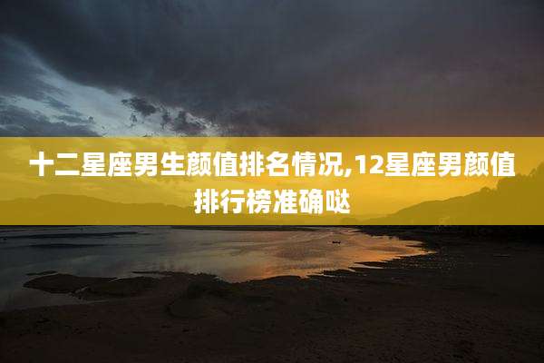 十二星座男生颜值排名情况,12星座男颜值排行榜准确哒