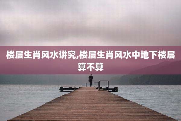 楼层生肖风水讲究,楼层生肖风水中地下楼层算不算