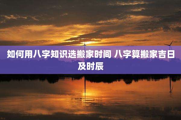 如何用八字知识选搬家时间 八字算搬家吉日及时辰