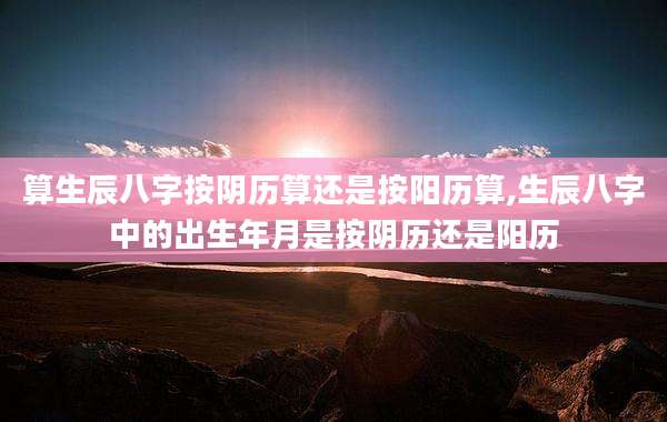 算生辰八字按阴历算还是按阳历算,生辰八字中的出生年月是按阴历还是阳历