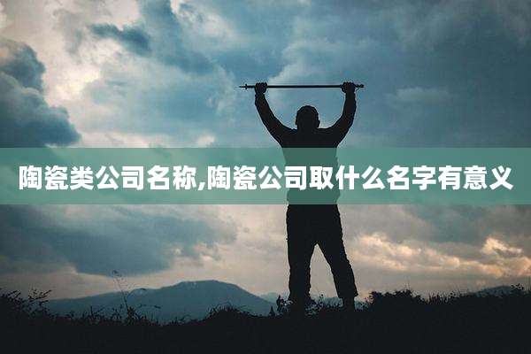 陶瓷类公司名称,陶瓷公司取什么名字有意义