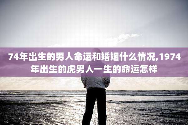 74年出生的男人命运和婚姻什么情况,1974年出生的虎男人一生的命运怎样
