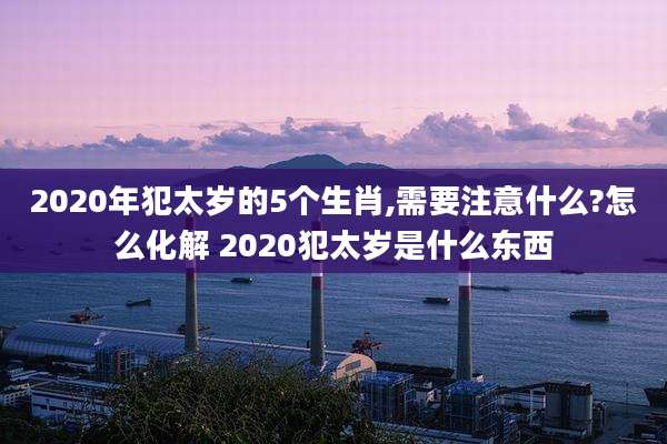 2020年犯太岁的5个生肖,需要注意什么?怎么化解 2020犯太岁是什么东西
