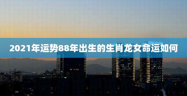 2021年运势88年出生的生肖龙女命运如何