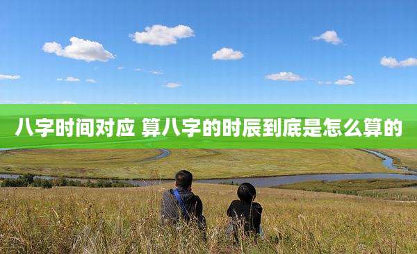八字时间对应 算八字的时辰到底是怎么算的