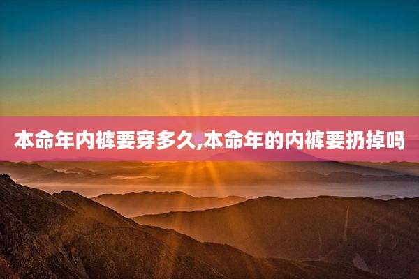 本命年内裤要穿多久,本命年的内裤要扔掉吗