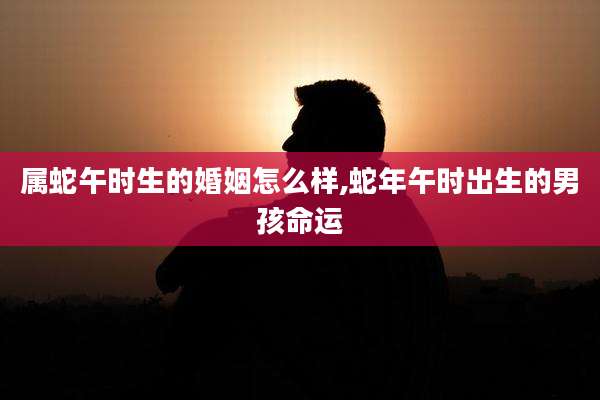 属蛇午时生的婚姻怎么样,蛇年午时出生的男孩命运