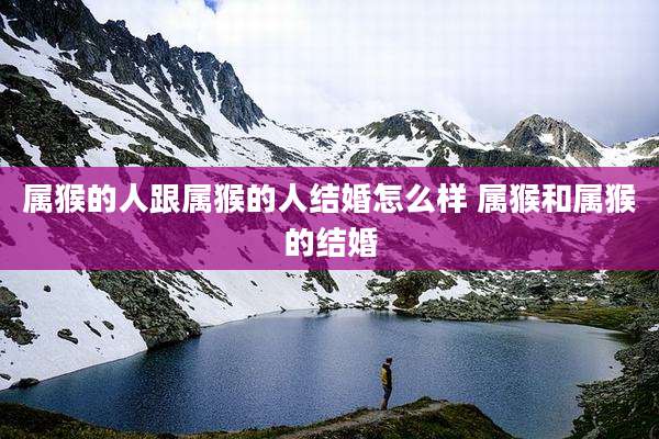 属猴的人跟属猴的人结婚怎么样 属猴和属猴的结婚