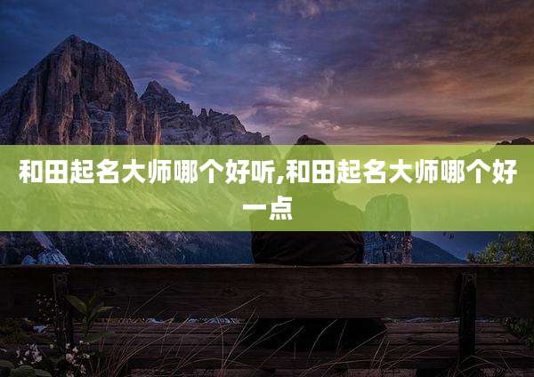 和田起名大师哪个好听,和田起名大师哪个好一点