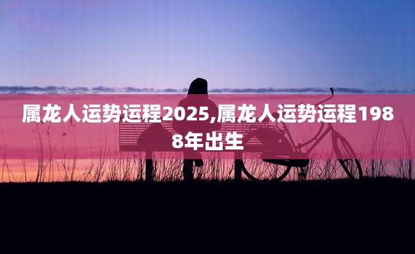属龙人运势运程2025,属龙人运势运程1988年出生