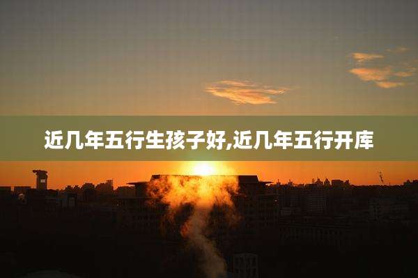 近几年五行生孩子好,近几年五行开库
