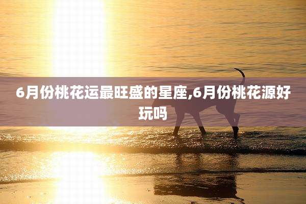 6月份桃花运最旺盛的星座,6月份桃花源好玩吗