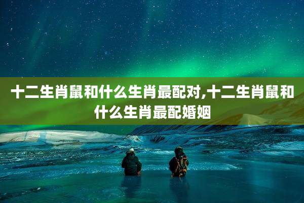 十二生肖鼠和什么生肖最配对,十二生肖鼠和什么生肖最配婚姻