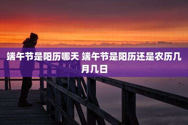 端午节是阳历哪天 端午节是阳历还是农历几月几日