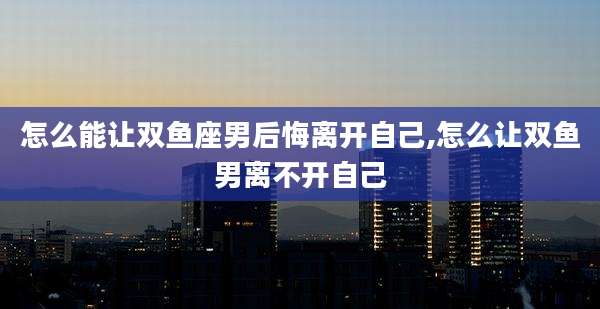 怎么能让双鱼座男后悔离开自己,怎么让双鱼男离不开自己