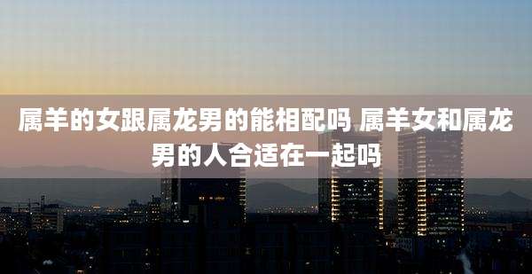 属羊的女跟属龙男的能相配吗 属羊女和属龙男的人合适在一起吗