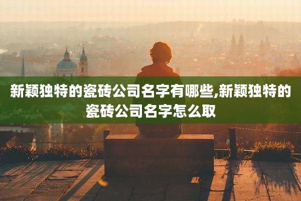 新颖独特的瓷砖公司名字有哪些,新颖独特的瓷砖公司名字怎么取