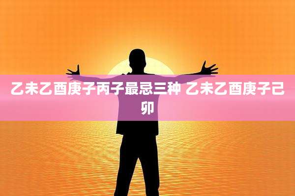乙未乙酉庚子丙子最忌三种 乙未乙酉庚子己卯