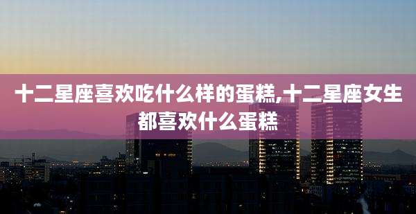 十二星座喜欢吃什么样的蛋糕,十二星座女生都喜欢什么蛋糕