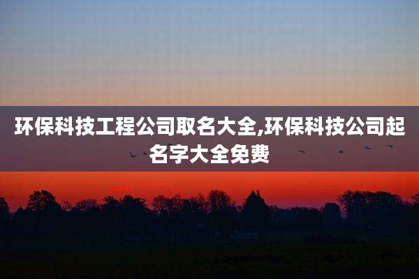 环保科技工程公司取名大全,环保科技公司起名字大全免费