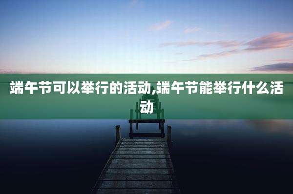 端午节可以举行的活动,端午节能举行什么活动