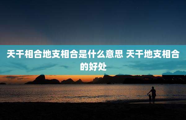 天干相合地支相合是什么意思 天干地支相合的好处