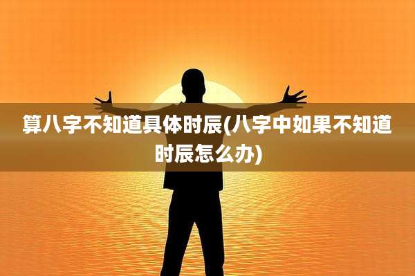 算八字不知道具体时辰(八字中如果不知道时辰怎么办)