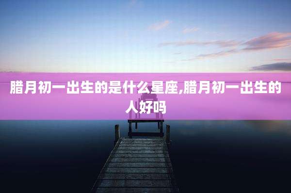 腊月初一出生的是什么星座,腊月初一出生的人好吗