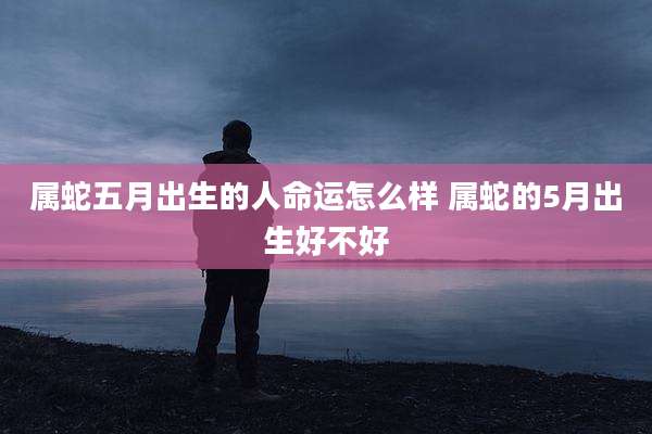 属蛇五月出生的人命运怎么样 属蛇的5月出生好不好