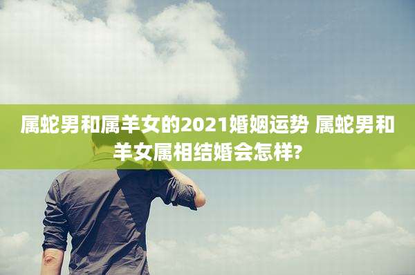 属蛇男和属羊女的2021婚姻运势 属蛇男和羊女属相结婚会怎样?