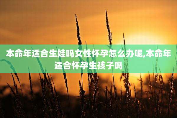 本命年适合生娃吗女性怀孕怎么办呢,本命年适合怀孕生孩子吗