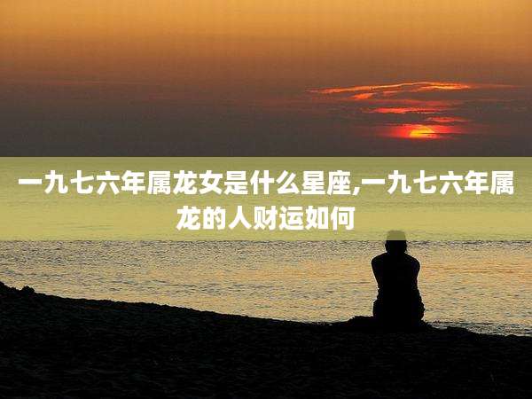 一九七六年属龙女是什么星座,一九七六年属龙的人财运如何