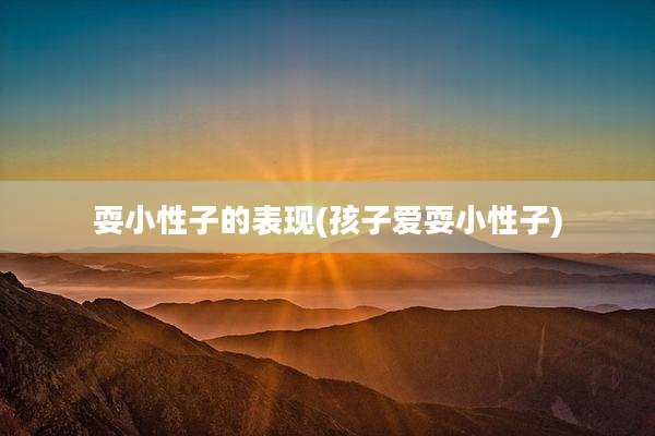 耍小性子的表现(孩子爱耍小性子)