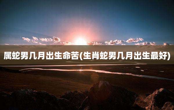 属蛇男几月出生命苦(生肖蛇男几月出生最好)