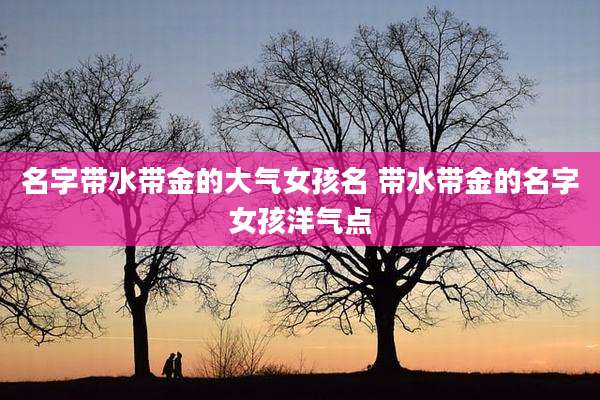 名字带水带金的大气女孩名 带水带金的名字女孩洋气点