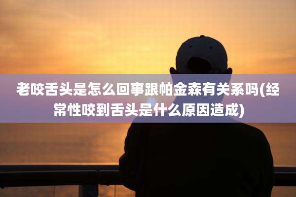 老咬舌头是怎么回事跟帕金森有关系吗(经常性咬到舌头是什么原因造成)