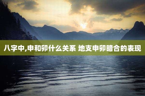 八字中,申和卯什么关系 地支申卯暗合的表现