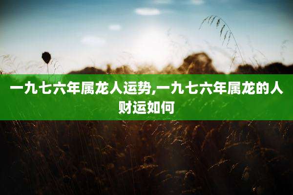 一九七六年属龙人运势,一九七六年属龙的人财运如何