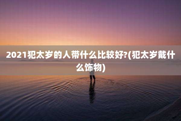 2021犯太岁的人带什么比较好?(犯太岁戴什么饰物)