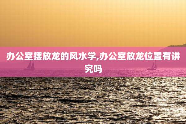 办公室摆放龙的风水学,办公室放龙位置有讲究吗