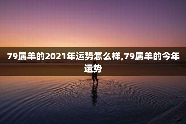 79属羊的2021年运势怎么样,79属羊的今年运势