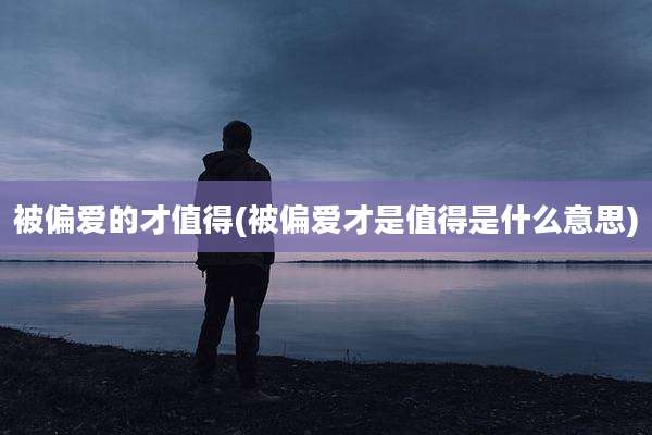 被偏爱的才值得(被偏爱才是值得是什么意思)